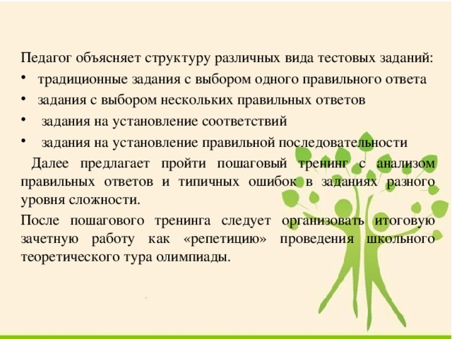 Педагог объясняет структуру различных вида тестовых заданий: традиционные задания с выбором одного правильного ответа задания с выбором нескольких правильных ответов  задания на установление соответствий  задания на установление правильной последовательности  Далее предлагает пройти пошаговый тренинг с анализом правильных ответов и типичных ошибок в заданиях разного уровня сложности. После пошагового тренинга следует организовать итоговую зачетную работу как «репетицию» проведения школьного теоретического тура олимпиады. 