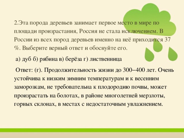 2 .Эта порода деревьев занимает первое место в мире по площади произрастания, Россия не стала исключением. В России из всех пород деревьев именно на неё приходится 37 %. Выберите верный ответ и обоснуйте его.  а) дуб б) рябина в) берёза г) лиственница  Ответ: (г). Продолжительность жизни до 300−400 лет. Очень устойчива к низким зимним температурам и к весенним заморозкам, не требовательна к плодородию почвы, может произрастать на болотах, в районе многолетней мерзлоты, горных склонах, в местах с недостаточным увлажнением. 