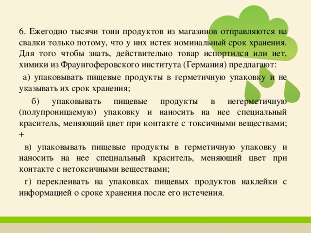 6. Ежегодно тысячи тонн продуктов из магазинов отправляются на свалки только потому, что у них истек номинальный срок хранения. Для того чтобы знать, действительно товар испортился или нет, химики из Фраунгоферовского института (Германия) предлагают:  а) упаковывать пищевые продукты в герметичную упаковку и не указывать их срок хранения;  б) упаковывать пищевые продукты в негерметичную (полупроницаемую) упаковку и наносить на нее специальный краситель, меняющий цвет при контакте с токсичными веществами; +  в) упаковывать пищевые продукты в герметичную упаковку и наносить на нее специальный краситель, меняющий цвет при контакте с нетоксичными веществами;  г) переклеивать на упаковках пищевых продуктов наклейки с информацией о сроке хранения после его истечения. 