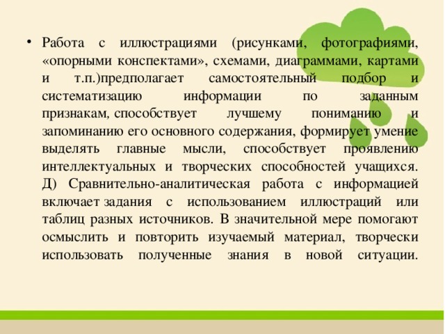 Работа с иллюстрациями (рисунками, фотографиями, «опорными конспектами», схемами, диаграммами, картами и т.п.)предполагает самостоятельный подбор и систематизацию информации по заданным признакам ,  способствует лучшему пониманию и запоминанию его основного содержания, формирует умение выделять главные мысли, способствует проявлению интеллектуальных и творческих способностей учащихся.  Д) Сравнительно-аналитическая работа с информацией включает   задания с использованием иллюстраций или таблиц разных источников. В значительной мере помогают осмыслить и повторить изучаемый материал, творчески использовать полученные знания в новой ситуации.   