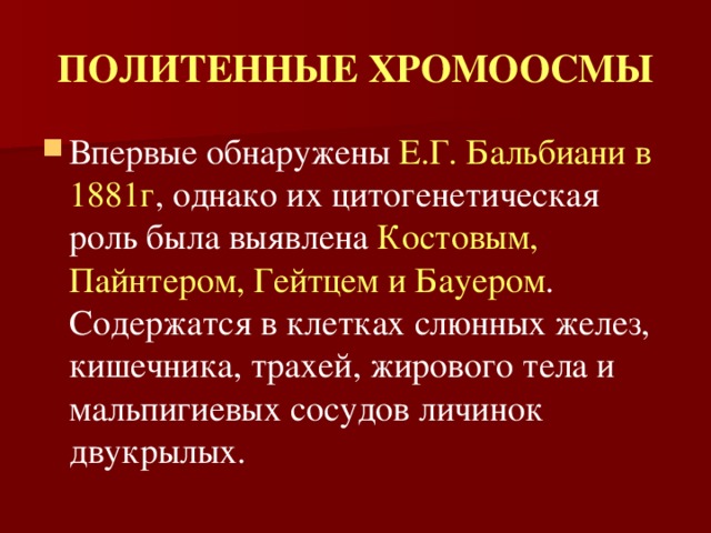 ПОЛИТЕННЫЕ ХРОМООСМЫ Впервые обнаружены Е.Г.  Бальбиани  в 1881г , однако их цитогенетическая роль была выявлена Костовым, Пайнтером, Гейтцем и Бауером . Содержатся в клетках слюнных желез, кишечника, трахей, жирового тела и мальпигиевых сосудов личинок двукрылых. 