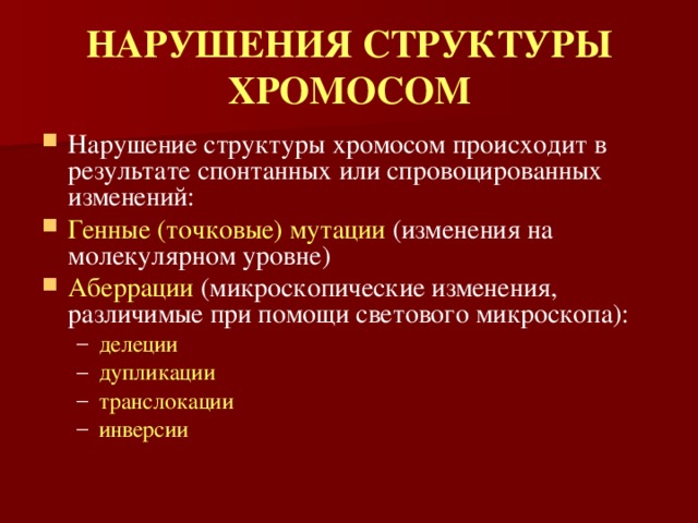 НАРУШЕНИЯ СТРУКТУРЫ ХРОМОСОМ Нарушение структуры хромосом происходит в результате спонтанных или спровоцированных изменений: Генные (точковые) мутации (изменения на молекулярном уровне) Аберрации (микроскопические изменения, различимые при помощи светового микроскопа): делеции дупликации транслокации инверсии  делеции дупликации транслокации инверсии  