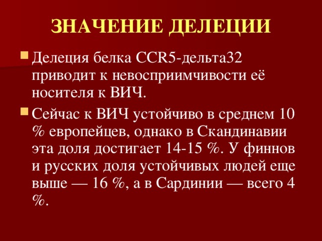ЗНАЧЕНИЕ ДЕЛЕЦИИ Делеция белка CCR5-дельта32 приводит к невосприимчивости её носителя к ВИЧ. Сейчас к ВИЧ устойчиво в среднем 10 % европейцев, однако в Скандинавии эта доля достигает 14-15 %. У финнов и русских доля устойчивых людей еще выше — 16 %, а в Сардинии — всего 4 %. 