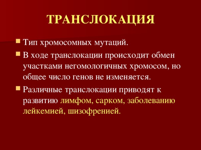ТРАНСЛОКАЦИЯ Тип хромосомных мутаций. В ходе транслокации происходит обмен участками негомологичных хромосом, но общее число генов не изменяется. Различные транслокации приводят к развитию лимфом, сарком, заболеванию лейкемией, шизофренией. 