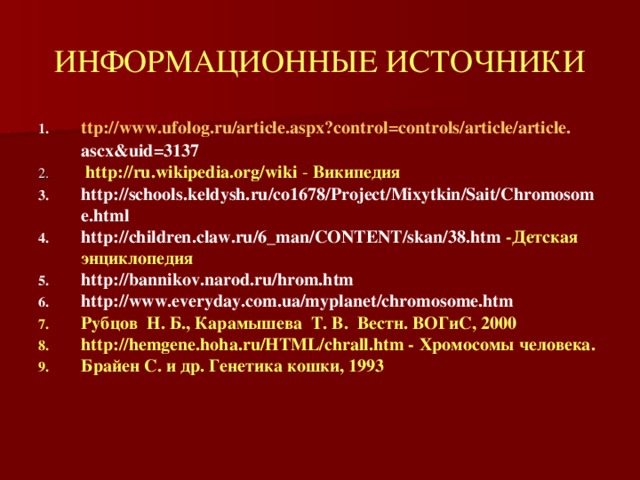 ИНФОРМАЦИОННЫЕ ИСТОЧНИКИ ttp :// www . ufolog . ru / article . aspx ? control = controls / article / article . ascx & uid =3137  http://ru.wikipedia.org/wiki - Википедия http://schools.keldysh.ru/co1678/Project/Mixytkin/Sait/Chromosome.html http://children.claw.ru/6_man/CONTENT/skan/38.htm -Детская энциклопедия http://bannikov.narod.ru/hrom.htm http://www.everyday.com.ua/myplanet/chromosome.htm Рубцов  Н. Б., Карамышева  Т. В.  Вестн. ВОГиС, 2000 http://hemgene.hoha.ru/HTML/chrall.htm - Хромосомы человека. Брайен С. и др. Генетика кошки, 1993   