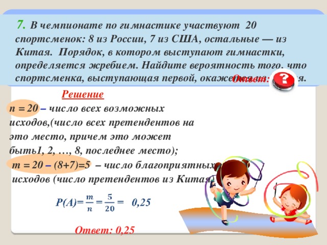  7.  В чемпионате по гимнастике участвуют 20 спортсменок: 8 из России, 7 из США, остальные — из Китая. Порядок, в котором выступают гимнастки, определяется жребием. Найдите вероятность того, что спортсменка, выступающая первой, окажется из Китая.  Ответ: 0,25  Решение  n = 20 – число всех возможных исходов,(число всех претендентов на это место, причем это может быть1, 2, …, 8, последнее место); m = 20 – (8+7)=5 – число благоприятных исходов (число претендентов из Китая)  Ответ: 0,25  