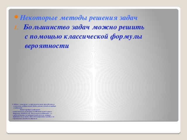 Некоторые методы решения задач Большинство задач можно решить  с помощью классической формулы  вероятности 2. Задачи с монетами ( и игральной костью) при небольшом  количестве подбрасываний удобно решать методом перебора  комбинаций.  Метод перебора комбинаций:  – выписываем все возможные комбинации орлов и решек.  Например, ОО,ОР,РО, РР. Число таких комбинаций – n;  – среди полученных комбинаций выделяем те, которые  требуются по условию задачи (благоприятные исходы), – m;  – вероятность находим по формуле:   