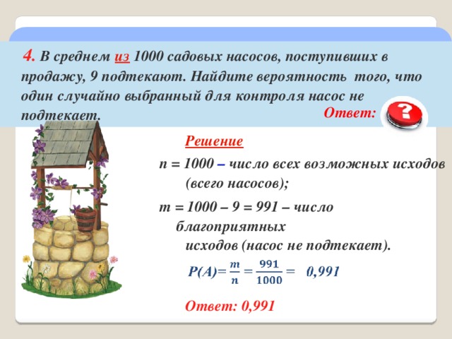  4. В среднем из 1000 садовых насосов, поступивших в продажу, 9 подтекают. Найдите вероятность того, что один случайно выбранный для контроля насос не подтекает.  Ответ:  0,991  Решение n = 1000 – число всех возможных исходов  (всего насосов); m = 1000 – 9 = 991 – число благоприятных  исходов (насос не подтекает).  Ответ: 0,991 