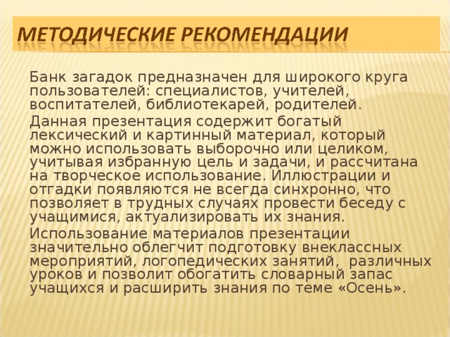   Банк загадок предназначен для широкого круга пользователей: специалистов, учителей, воспитателей, библиотекарей, родителей.   Данная презентация содержит богатый лексический и картинный материал, который можно использовать выборочно или целиком, учитывая избранную цель и задачи, и рассчитана на творческое использование. Иллюстрации и отгадки появляются не всегда синхронно, что позволяет в трудных случаях провести беседу с учащимися, актуализировать их знания.   Использование материалов презентации значительно облегчит подготовку внеклассных мероприятий, логопедических занятий, различных уроков и позволит обогатить словарный запас учащихся и расширить знания по теме «Осень».  