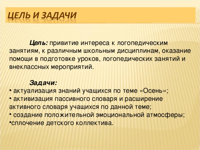  Цель: привитие интереса к логопедическим занятиям, к различным школьным дисциплинам, оказание помощи в подготовке уроков, логопедических занятий и внеклассных мероприятий.  Задачи:  актуализация знаний учащихся по теме «Осень»;  активизация пассивного словаря и расширение активного словаря учащихся по данной теме;  создание положительной эмоциональной атмосферы; сплочение детского коллектива.  