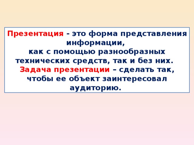 Презентация  - это форма представления информации, как с помощью разнообразных технических средств, так и без них.  Задача презентации – сделать так, чтобы ее объект заинтересовал аудиторию. 