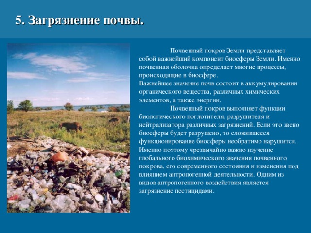 5. Загрязнение почвы.  Почвенный покров Земли представляет собой важнейший компонент биосферы Земли. Именно почвенная оболочка определяет многие процессы, происходящие в биосфере. Важнейшее значение почв состоит в аккумулировании органического вещества, различных химических элементов, а также энергии.  Почвенный покров выполняет функции биологического поглотителя, разрушителя и нейтрализатора различных загрязнений. Если это звено биосферы будет разрушено, то сложившееся функционирование биосферы необратимо нарушится. Именно поэтому чрезвычайно важно изучение глобального биохимического значения почвенного покрова, его современного состояния и изменения под влиянием антропогенной деятельности.  Одним из видов антропогенного воздействия является загрязнение пестицидами.  