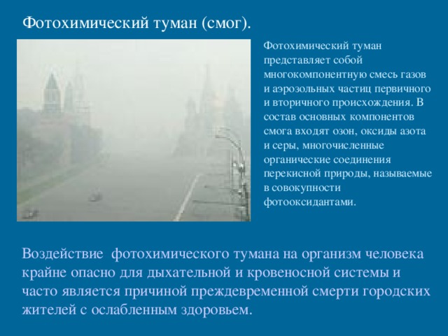 Фотохимический туман (смог). Фотохимический туман представляет собой многокомпонентную смесь газов и аэрозольных частиц первичного и вторичного происхождения. В состав основных компонентов смога входят озон, оксиды азота и серы, многочисленные органические соединения перекисной природы, называемые в совокупности фотооксидантами. Воздействие фотохимического тумана на организм человека крайне опасно для дыхательной и кровеносной системы и часто является причиной преждевременной смерти городских жителей с ослабленным здоровьем. 