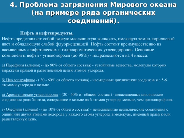 4. Проблема загрязнения Мирового океана (на примере ряда органических соединений).  Нефть и нефтепродукты. Нефть представляет собой вязкую маслянистую жидкость, имеющую темно-коричневый цвет и обладающую слабой флуорисценцией. Нефть состоит преимущественно из насыщенных алифвтических и гидроароматических углеводородов. Основные компоненты нефти - углеводороды (до 98%) - подразделяются на 4 класса: а) Парафины (алкены ) - (до 90% от общего состава) - устойчивые вещества, молекулы которых выражены прямой и разветвленной цепью атомов углерода. б) Циклопарафины - ( 30 - 60% от общего состава) - насыщенные циклические соединения с 5-6 атомами углерода в кольце. в) Ароматические углеводороды - (20 - 40% от общего состава) - ненасыщенные циклические соединения ряда бензола, содержащие в кольце на 6 атомов углерода меньше, чем циклопарафины. г) Олефины (алкены) - (до 10% от общего состава) - ненасыщенные нециклические соединения с одним или двумя атомами водорода у каждого атома углерода в молекуле, имеющей прямую или разветвленную цепь. 
