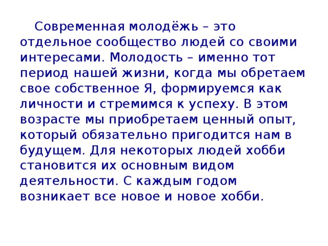  Современная молодёжь – это отдельное сообщество людей со своими интересами. Молодость – именно тот период нашей жизни, когда мы обретаем свое собственное Я, формируемся как личности и стремимся к успеху. В этом возрасте мы приобретаем ценный опыт, который обязательно пригодится нам в будущем. Для некоторых людей хобби становится их основным видом деятельности. С каждым годом возникает все новое и новое хобби. 