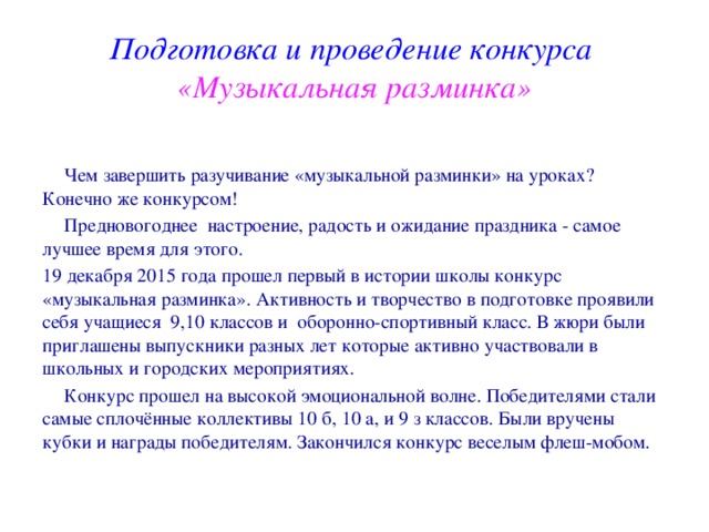 Подготовка и проведение конкурса  «Музыкальная разминка»  Чем завершить разучивание «музыкальной разминки» на уроках? Конечно же конкурсом!   Предновогоднее настроение, радость и ожидание праздника - самое лучшее время для этого. 19 декабря 2015 года прошел первый в истории школы конкурс «музыкальная разминка». Активность и творчество в подготовке проявили себя учащиеся 9,10 классов и оборонно-спортивный класс. В жюри были приглашены выпускники разных лет которые активно участвовали в школьных и городских мероприятиях.  Конкурс прошел на высокой эмоциональной волне. Победителями стали самые сплочённые коллективы 10 б, 10 а, и 9 з классов. Были вручены кубки и награды победителям. Закончился конкурс веселым флеш-мобом. 