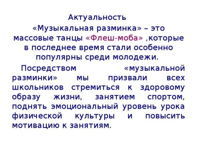 Актуальность «Музыкальная разминка» – это массовые танцы «Флеш-моба» , которые в последнее время стали особенно популярны среди молодежи.  Посредством «музыкальной разминки» мы призвали всех школьников стремиться к здоровому образу жизни, занятием спортом, поднять эмоциональный уровень урока физической культуры и повысить мотивацию к занятиям. 