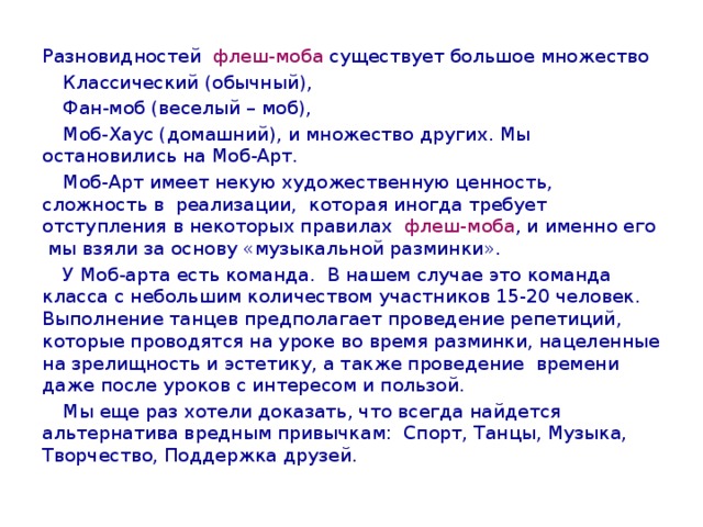 Разновидностей флеш-моба существует большое множество  Классический (обычный),  Фан-моб (веселый – моб),  Моб-Хаус (домашний), и множество других. Мы остановились на Моб-Арт.  Моб-Арт имеет некую художественную ценность, сложность в реализации, которая иногда требует отступления в некоторых правилах флеш-моба , и именно его мы взяли за основу «музыкальной разминки».  У Моб-арта есть команда. В нашем случае это команда класса с небольшим количеством участников 15-20 человек. Выполнение танцев предполагает проведение репетиций, которые проводятся на уроке во время разминки, нацеленные на зрелищность и эстетику, а также проведение времени даже после уроков с интересом и пользой.  Мы еще раз хотели доказать, что всегда найдется альтернатива вредным привычкам: Спорт, Танцы, Музыка, Творчество, Поддержка друзей. 