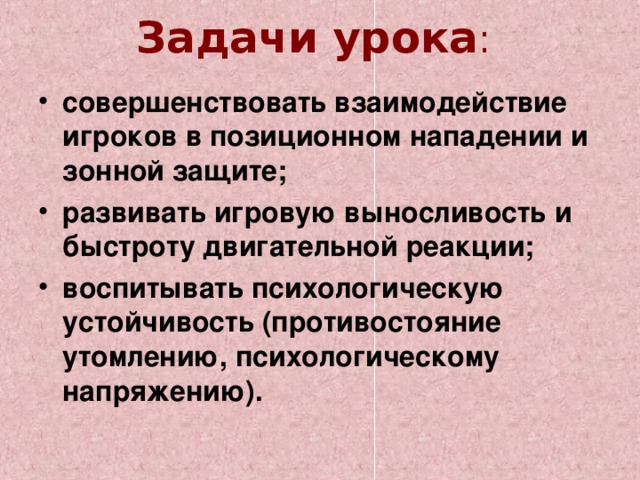 Задачи урока :   совершенствовать взаимодействие игроков в позиционном нападении и зонной защите; развивать игровую выносливость и быстроту двигательной реакции; воспитывать психологическую устойчивость (противостояние утомлению, психологическому напряжению). 