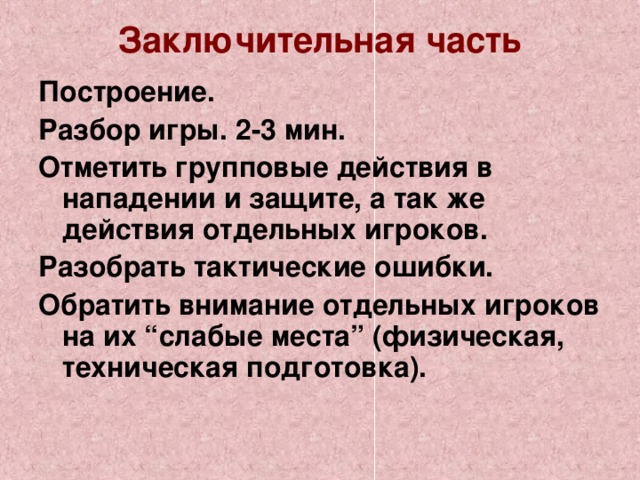 Заключительная часть   Построение. Разбор игры. 2-3 мин. Отметить групповые действия в нападении и защите, а так же действия отдельных игроков. Разобрать тактические ошибки. Обратить внимание отдельных игроков на их “слабые места” (физическая, техническая подготовка).  