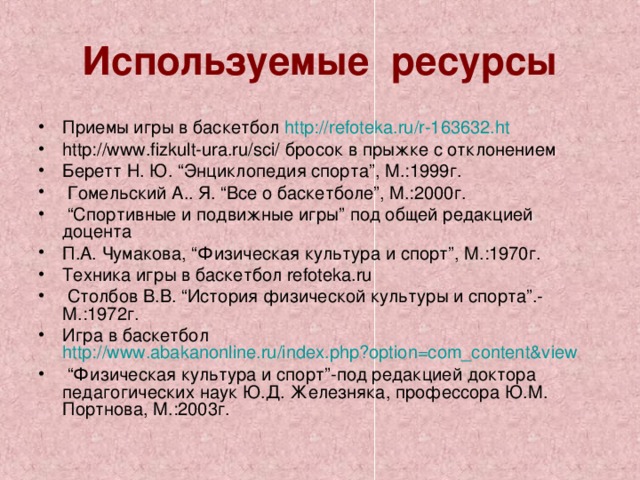 Используемые ресурсы Приемы игры в баскетбол http://refoteka.ru/r-163632.ht http://www.fizkult-ura.ru/sci/ бросок в прыжке с отклонением Беретт Н. Ю. “Энциклопедия спорта”, М.:1999г.  Гомельский А.. Я. “Все о баскетболе”, М.:2000г. “ Спортивные и подвижные игры” под общей редакцией доцента П.А. Чумакова, “Физическая культура и спорт”, М.:1970г. Техника игры в баскетбол refoteka.ru  Столбов В.В. “История физической культуры и спорта”.-М.:1972г. Игра в баскетбол http://www.abakanonline.ru/index.php?option=com_content&view  “ Физическая культура и спорт”-под редакцией доктора педагогических наук Ю.Д. Железняка, профессора Ю.М. Портнова, М.:2003г.   