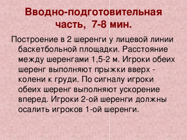 Вводно-подготовительная часть, 7-8 мин. Построение в 2 шеренги у лицевой линии баскетбольной площадки. Расстояние между шеренгами 1,5-2 м. Игроки обеих шеренг выполняют прыжки вверх - колени к груди. По сигналу игроки обеих шеренг выполняют ускорение вперед. Игроки 2-ой шеренги должны осалить игроков 1-ой шеренги. 