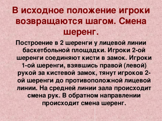   В исходное положение игроки возвращаются шагом. Смена шеренг.   Построение в 2 шеренги у лицевой линии баскетбольной площадки. Игроки 2-ой шеренги соединяют кисти в замок. Игроки 1-ой шеренги, взявшись правой (левой) рукой за кистевой замок, тянут игроков 2-ой шеренги до противоположной лицевой линии. На средней линии зала происходит смена рук. В обратном направлении происходит смена шеренг. 