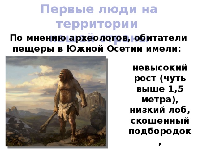 Первые люди на территории нашей страны По мнению археологов, обитатели пещеры в Южной Осетии имели: невысокий рост (чуть выше 1,5 метра), низкий лоб, скошенный подбородок, передвигались на двух ногах. 