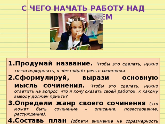 С ЧЕГО НАЧАТЬ РАБОТУ НАД СОЧИНЕНИЕМ Продумай название. Чтобы это сделать, нужно точно определить, о чём пойдёт речь в сочинении . Сформулируй, вырази основную мысль сочинения. Чтобы это сделать, нужно ответить на вопрос: что я хочу сказать своей работой, к какому выводу должен прийти? Определи жанр своего сочинения (это может быть сочинение – описание, повествование, рассуждение). Составь план (обрати внимание на соразмерность частей – вступление и заключение намного короче основной части). 