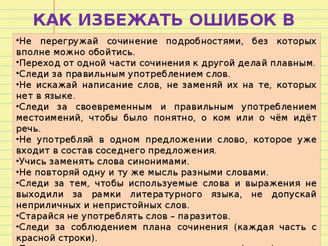 КАК ИЗБЕЖАТЬ ОШИБОК В СОЧИНЕНИИ Не перегружай сочинение подробностями, без которых вполне можно обойтись. Переход от одной части сочинения к другой делай плавным. Следи за правильным употреблением слов. Не искажай написание слов, не заменяй их на те, которых нет в языке. Следи за своевременным и правильным употреблением местоимений, чтобы было понятно, о ком или о чём идёт речь. Не употребляй в одном предложении слово, которое уже входит в состав соседнего предложения. Учись заменять слова синонимами. Не повторяй одну и ту же мысль разными словами. Следи за тем, чтобы используемые слова и выражения не выходили за рамки литературного языка, не допускай неприличных и непристойных слов. Старайся не употреблять слов – паразитов. Следи за соблюдением плана сочинения (каждая часть с красной строки). Проверь грамотность: сверься с орфографическим словарём, расставь знаки препинания. 