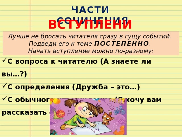 ЧАСТИ СОЧИНЕНИЯ ВСТУПЛЕНИЕ Лучше не бросать читателя сразу в гущу событий. Подведи его к теме ПОСТЕПЕННО . Начать вступление можно по-разному: С вопроса к читателю (А знаете ли вы…?) С определения (Дружба – это…) С обычного утверждения (Я хочу вам рассказать о…) 