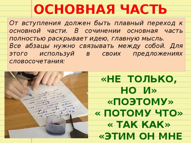 ОСНОВНАЯ ЧАСТЬ От вступления должен быть плавный переход к основной части. В сочинении основная часть полностью раскрывает идею, главную мысль. Все абзацы нужно связывать между собой. Для этого используй в своих предложениях словосочетания: «НЕ ТОЛЬКО, НО И»  «ПОЭТОМУ» « ПОТОМУ ЧТО» « ТАК КАК»  «ЭТИМ ОН МНЕ И»  «МОЖЕТ БЫТЬ» 