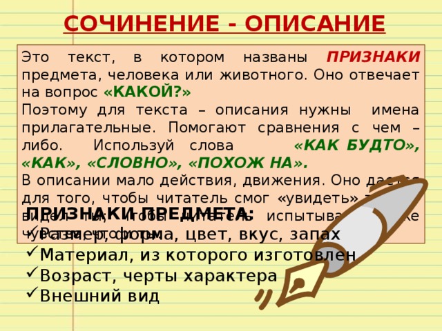 СОЧИНЕНИЕ - ОПИСАНИЕ Это текст, в котором названы ПРИЗНАКИ предмета, человека или животного. Оно отвечает на вопрос «КАКОЙ?» Поэтому для текста – описания нужны имена прилагательные. Помогают сравнения с чем – либо. Используй слова «КАК БУДТО», «КАК», «СЛОВНО», «ПОХОЖ НА». В описании мало действия, движения. Оно дается для того, чтобы читатель смог «увидеть» то, что видел ты; чтобы читатель испытывал те же чувства, что и ты. ПРИЗНАКИ ПРЕДМЕТА: Размер, форма, цвет, вкус, запах Материал, из которого изготовлен Возраст, черты характера Внешний вид 