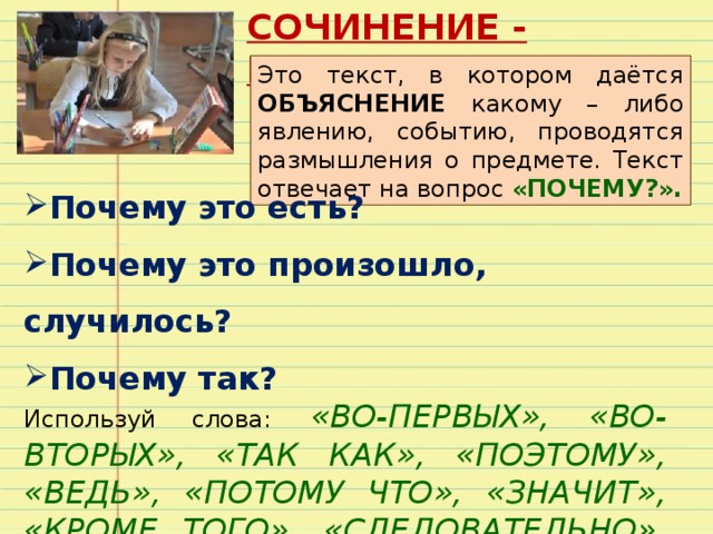 СОЧИНЕНИЕ - РАССУЖДЕНИЕ Это текст, в котором даётся ОБЪЯСНЕНИЕ какому – либо явлению, событию, проводятся размышления о предмете. Текст отвечает на вопрос «ПОЧЕМУ?». Почему это есть? Почему это произошло, случилось? Почему так? Используй слова:  «ВО-ПЕРВЫХ», «ВО- ВТОРЫХ», «ТАК КАК», «ПОЭТОМУ», «ВЕДЬ», «ПОТОМУ ЧТО», «ЗНАЧИТ», «КРОМЕ ТОГО», «СЛЕДОВАТЕЛЬНО», «ИТАК». 