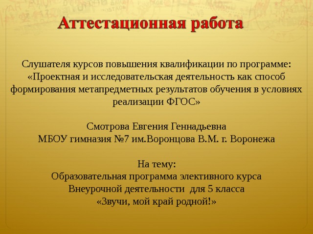 Слушателя курсов повышения квалификации по программе: «Проектная и исследовательская деятельность как способ  формирования метапредметных результатов обучения в условиях реализации ФГОС» Смотрова Евгения Геннадьевна МБОУ гимназия №7 им.Воронцова В.М. г. Воронежа На тему: Образовательная программа элективного курса Внеурочной деятельности для 5 класса «Звучи, мой край родной!» 