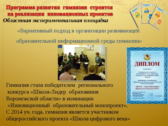  Областная экспериментальная площадка  «Вариативный подход в организации развивающей образовательной информационной среды гимназии» Гимназия стала победителем регионального  конкурса «Школа-Лидер образования Воронежской области» в номинации  «Инновационный образовательный монопроект». С 2014 уч. года. гимназия является участником общероссийского проекта «Школа цифрового века»  4 