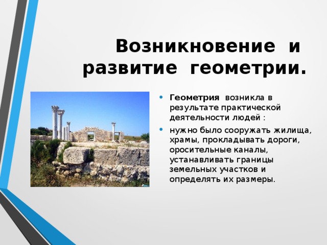 Возникновение и развитие геометрии.  Геометрия возникла в результате практической деятельности людей : нужно было сооружать жилища, храмы, прокладывать дороги, оросительные каналы, устанавливать границы земельных участков и определять их размеры. 