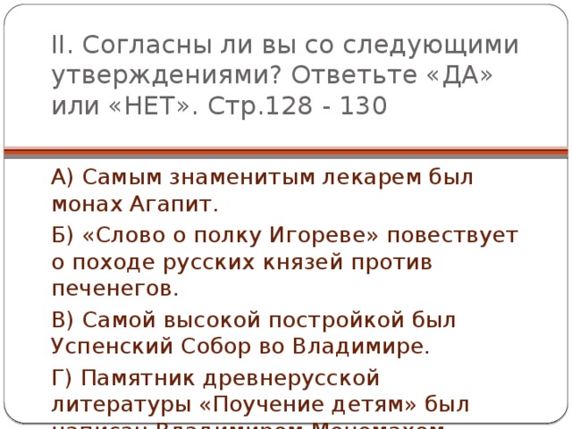 II. Согласны ли вы со следующими утверждениями? Ответьте «ДА» или «НЕТ». Стр.128 - 130 А) Самым знаменитым лекарем был монах Агапит. Б) «Слово о полку Игореве» повествует о походе русских князей против печенегов. В) Самой высокой постройкой был Успенский Собор во Владимире. Г) Памятник древнерусской литературы «Поучение детям» был написан Владимиром Мономахом. 