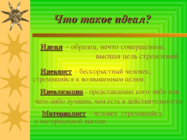  Что такое идеал?  Идеал  - образец, нечто совершенное, высшая цель стремлений.  Идеалист  - бескорыстный человек, стремящийся к возвышенным целям.  Идеализация  - представление кого-либо или чего-либо лучшим, чем есть в действительности.  Материалист  - человек стремящийся к материальной выгоде. 