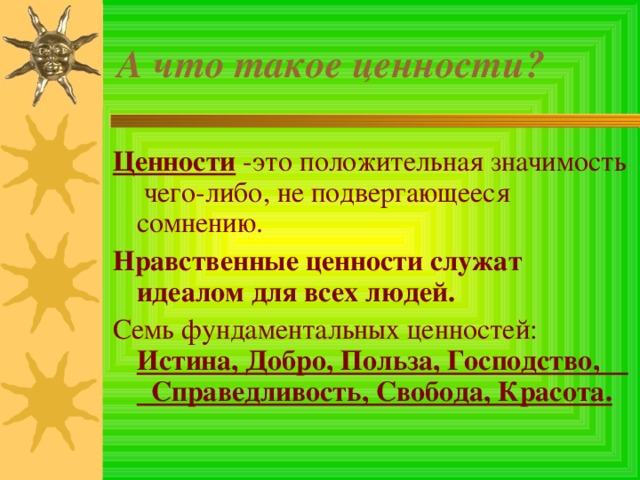 А что такое ценности? Ценности  -это положительная значимость чего-либо, не подвергающееся сомнению. Нравственные ценности служат идеалом для всех людей. Семь фундаментальных ценностей: Истина, Добро, Польза, Господство, Справедливость, Свобода, Красота. 