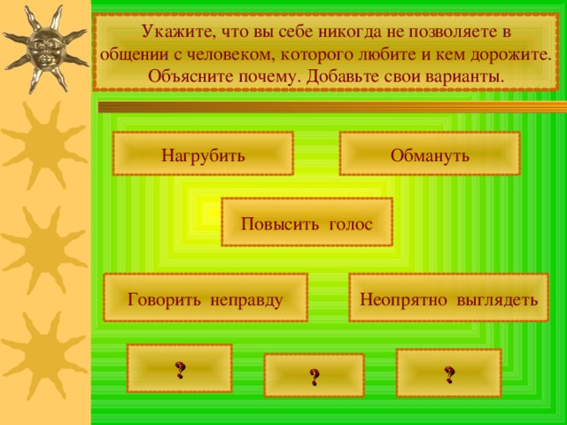Укажите, что вы себе никогда не позволяете в общении с человеком, которого любите и кем дорожите. Объясните почему. Добавьте свои варианты. Нагрубить Обмануть Повысить голос Говорить неправду Неопрятно выглядеть ? ? ? 