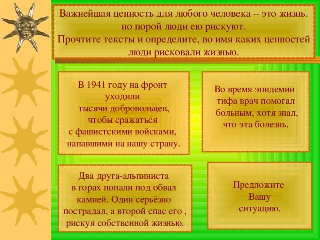 Важнейшая ценность для любого человека – это жизнь. но порой люди ею рискуют. Прочтите тексты и определите, во имя каких ценностей люди рисковали жизнью. Во время эпидемии тифа врач помогал  больным, хотя знал, что эта болезнь. В 1941 году на фронт уходили тысячи добровольцев, чтобы сражаться с фашистскими войсками, напавшими на нашу страну. Предложите Вашу ситуацию. Два друга-альпиниста в горах попали под обвал камней. Один серьёзно пострадал, а второй спас его , рискуя собственной жизнью. 