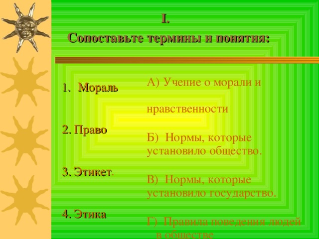  I . Сопоставьте термины и понятия:     Мораль 2. Право  3. Этикет . 4. Этика А) Учение о морали и нравственности Б) Нормы, которые установило общество. В) Нормы, которые установило государство. Г) Правила поведения людей в обществе 