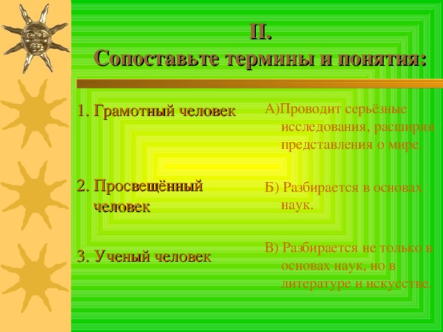 II .  Сопоставьте термины и понятия: 1. Грамотный человек 2. Просвещённый человек 3. Ученый человек А)Проводит серьёзные исследования, расширяя представления о мире. Б) Разбирается в основах наук. В) Разбирается не только в основах наук, но в литературе и искусстве. 