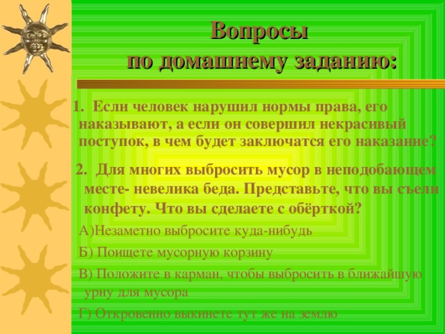 Вопросы  по домашнему заданию:  1. Если человек нарушил нормы права, его наказывают, а если он совершил некрасивый поступок, в чем будет заключатся его наказание?  2. Для многих выбросить мусор в неподобающем месте- невелика беда. Представьте, что вы съели конфету. Что вы сделаете с обёрткой?  А)Незаметно выбросите куда-нибудь  Б) Поищете мусорную корзину  В) Положите в карман, чтобы выбросить в ближайшую урну для мусора  Г) Откровенно выкинете тут же на землю 