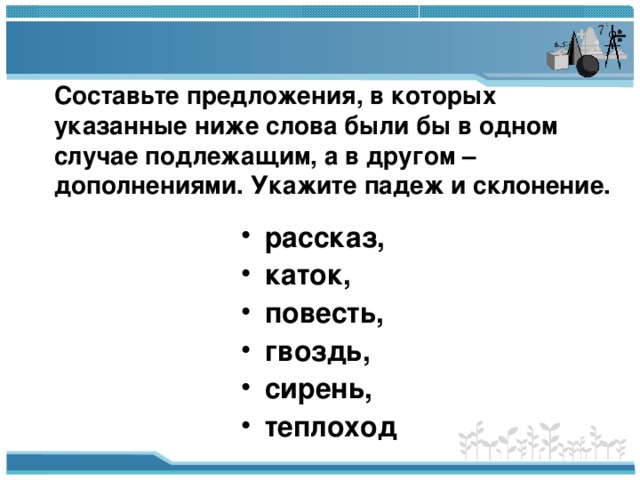 Составьте предложения, в которых указанные ниже слова были бы в одном случае подлежащим, а в другом – дополнениями. Укажите падеж и склонение.