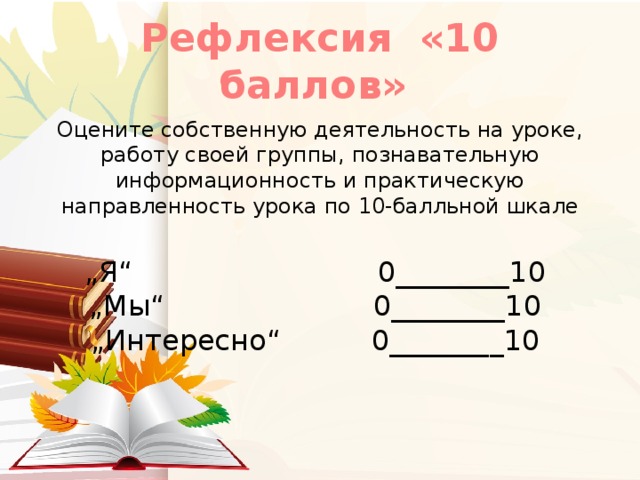 Рефлексия «10 баллов»  Оцените собственную деятельность на уроке, работу своей группы, познавательную информационность и практическую направленность урока по 10-балльной шкале „ Я“                           0________10   „Мы“                       0________10   „Интересно“          0________10 