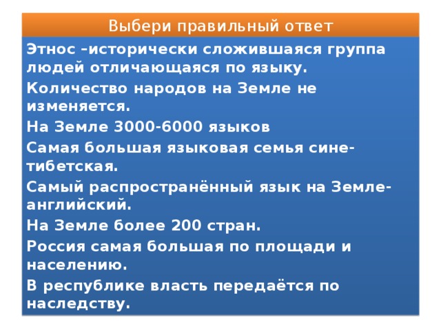 Выбери правильный ответ Этнос –исторически сложившаяся группа людей отличающаяся по языку. Количество народов на Земле не изменяется. На Земле 3000-6000 языков Самая большая языковая семья сине-тибетская. Самый распространённый язык на Земле- английский. На Земле более 200 стран. Россия самая большая по площади и населению. В республике власть передаётся по наследству.