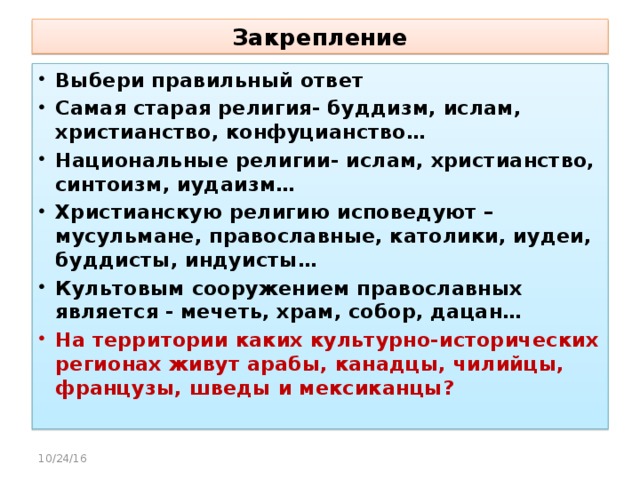 Закрепление Выбери правильный ответ Самая старая религия- буддизм, ислам, христианство, конфуцианство… Национальные религии- ислам, христианство, синтоизм, иудаизм… Христианскую религию исповедуют – мусульмане, православные, католики, иудеи, буддисты, индуисты… Культовым сооружением православных является - мечеть, храм, собор, дацан… На территории каких культурно-исторических регионах живут арабы, канадцы, чилийцы, французы, шведы и мексиканцы?  10/24/16