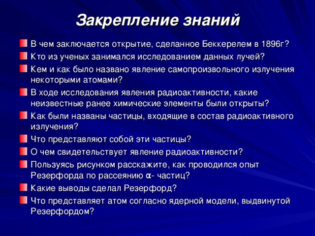 Закрепление знаний В чем заключается открытие, сделанное Беккерелем в 1896г? Кто из ученых занимался исследованием данных лучей? Кем и как было названо явление самопроизвольного излучения некоторыми атомами? В ходе исследования явления радиоактивности, какие неизвестные ранее химические элементы были открыты? Как были названы частицы, входящие в состав радиоактивного излучения? Что представляют собой эти частицы? О чем свидетельствует явление радиоактивности? Пользуясь рисунком расскажите, как проводился опыт Резерфорда по рассеянию α- частиц? Какие выводы сделал Резерфорд? Что представляет атом согласно ядерной модели, выдвинутой Резерфордом? 